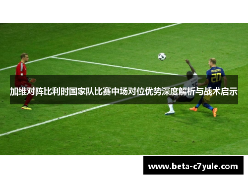 加维对阵比利时国家队比赛中场对位优势深度解析与战术启示 加维对阵比利时国家队比赛中场对位优势深度解析与战术启示