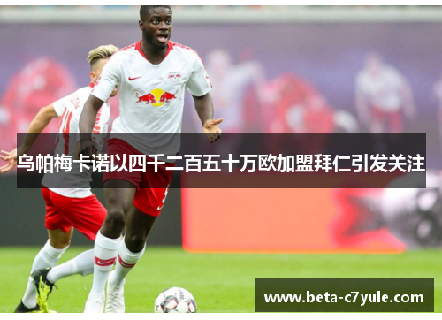 乌帕梅卡诺以四千二百五十万欧加盟拜仁引发关注 乌帕梅卡诺以四千二百五十万欧加盟拜仁引发关注