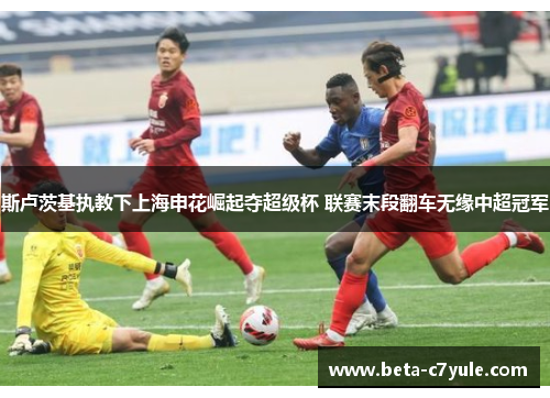斯卢茨基执教下上海申花崛起夺超级杯 联赛末段翻车无缘中超冠军 斯卢茨基执教下上海申花崛起夺超级杯 联赛末段翻车无缘中超冠军