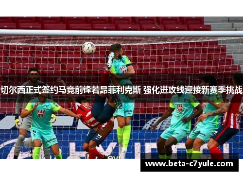 切尔西正式签约马竞前锋若昂菲利克斯 强化进攻线迎接新赛季挑战