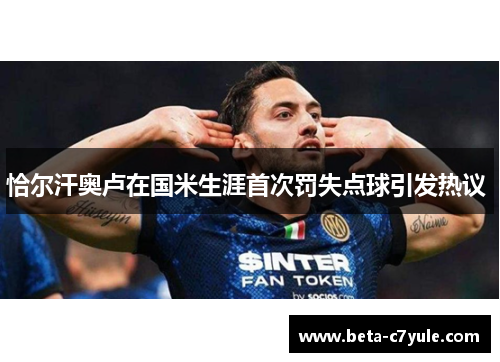 恰尔汗奥卢在国米生涯首次罚失点球引发热议 恰尔汗奥卢在国米生涯首次罚失点球引发热议