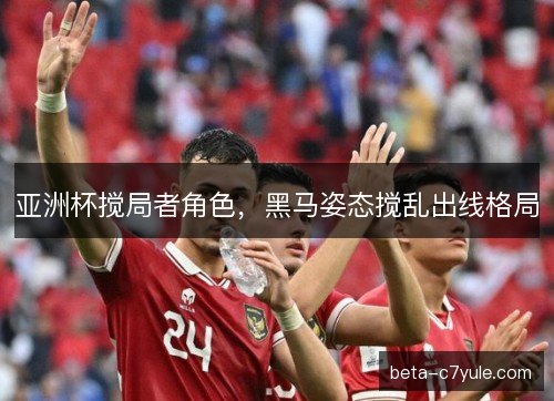 亚洲杯搅局者角色，黑马姿态搅乱出线格局